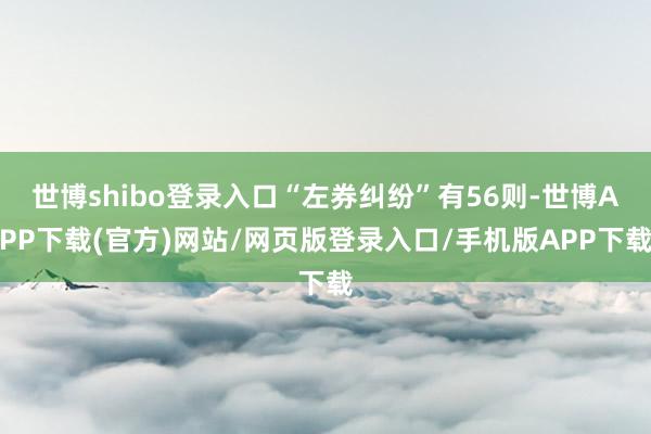 世博shibo登录入口“左券纠纷”有56则-世博APP下载(官方)网站/网页版登录入口/手机版APP下载