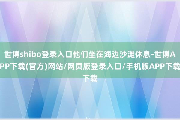 世博shibo登录入口他们坐在海边沙滩休息-世博APP下载(官方)网站/网页版登录入口/手机版APP下载