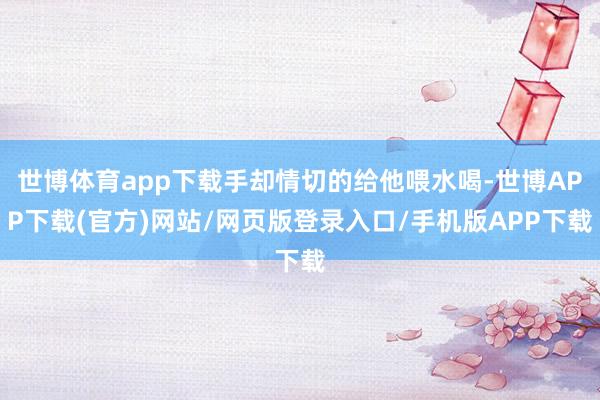 世博体育app下载手却情切的给他喂水喝-世博APP下载(官方)网站/网页版登录入口/手机版APP下载