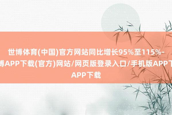 世博体育(中国)官方网站同比增长95%至115%-世博APP下载(官方)网站/网页版登录入口/手机版APP下载