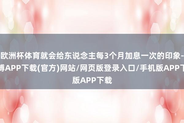 欧洲杯体育就会给东说念主每3个月加息一次的印象-世博APP下载(官方)网站/网页版登录入口/手机版APP下载