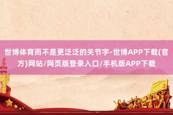 世博体育而不是更泛泛的关节字-世博APP下载(官方)网站/网页版登录入口/手机版APP下载