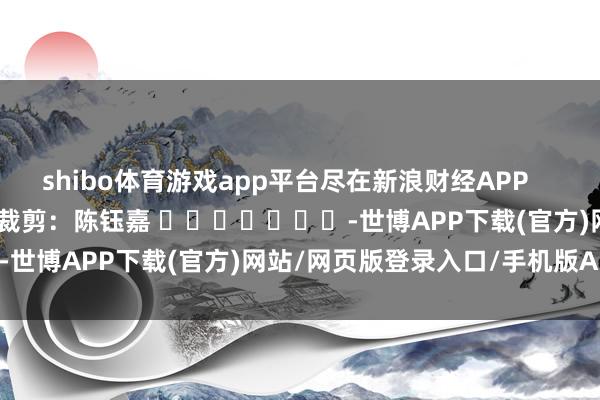 shibo体育游戏app平台尽在新浪财经APP            						职守裁剪：陈钰嘉 							-世博APP下载(官方)网站/网页版登录入口/手机版APP下载