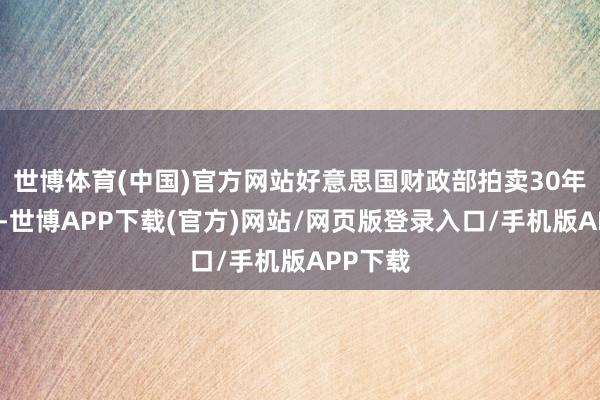 世博体育(中国)官方网站好意思国财政部拍卖30年期国债-世博APP下载(官方)网站/网页版登录入口/手机版APP下载