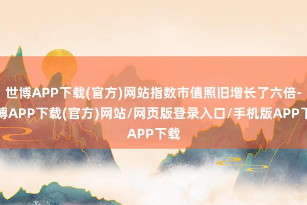 世博APP下载(官方)网站指数市值照旧增长了六倍-世博APP下载(官方)网站/网页版登录入口/手机版APP下载