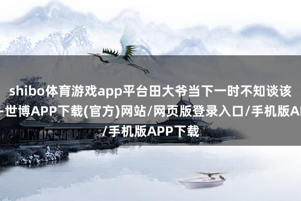 shibo体育游戏app平台田大爷当下一时不知谈该怎么了-世博APP下载(官方)网站/网页版登录入口/手机版APP下载