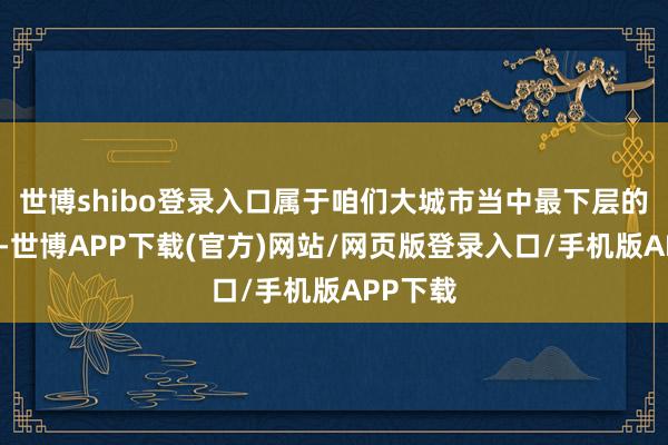 世博shibo登录入口属于咱们大城市当中最下层的单元了-世博APP下载(官方)网站/网页版登录入口/手机版APP下载