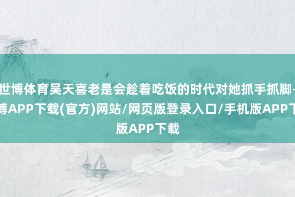 世博体育吴天喜老是会趁着吃饭的时代对她抓手抓脚-世博APP下载(官方)网站/网页版登录入口/手机版APP下载