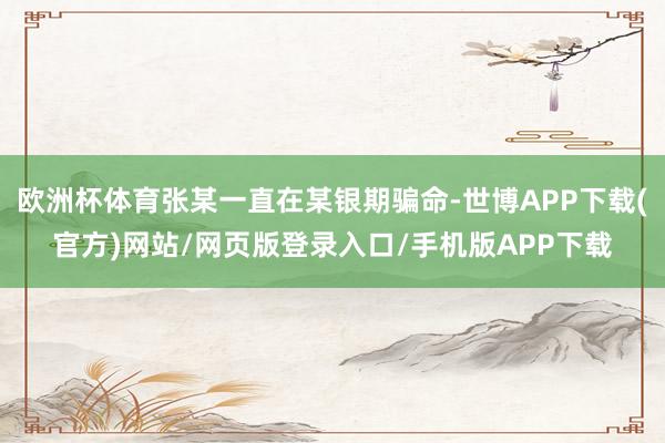 欧洲杯体育张某一直在某银期骗命-世博APP下载(官方)网站/网页版登录入口/手机版APP下载