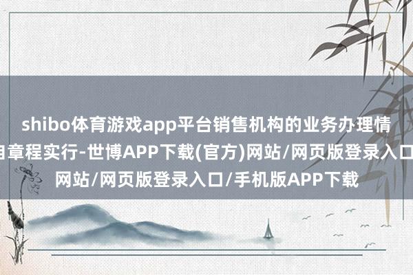 shibo体育游戏app平台销售机构的业务办理情景亦请遵从其各自章程实行-世博APP下载(官方)网站/网页版登录入口/手机版APP下载