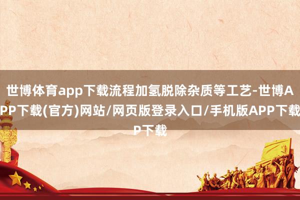 世博体育app下载流程加氢脱除杂质等工艺-世博APP下载(官方)网站/网页版登录入口/手机版APP下载