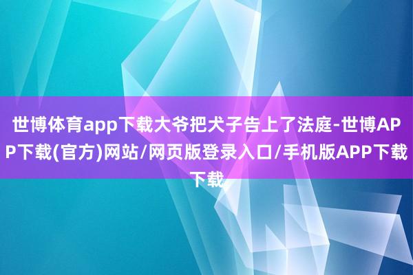 世博体育app下载大爷把犬子告上了法庭-世博APP下载(官方)网站/网页版登录入口/手机版APP下载