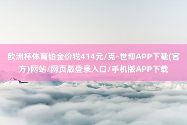 欧洲杯体育铂金价钱414元/克-世博APP下载(官方)网站/网页版登录入口/手机版APP下载