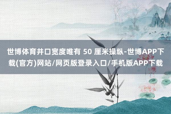 世博体育井口宽度唯有 50 厘米操纵-世博APP下载(官方)网站/网页版登录入口/手机版APP下载