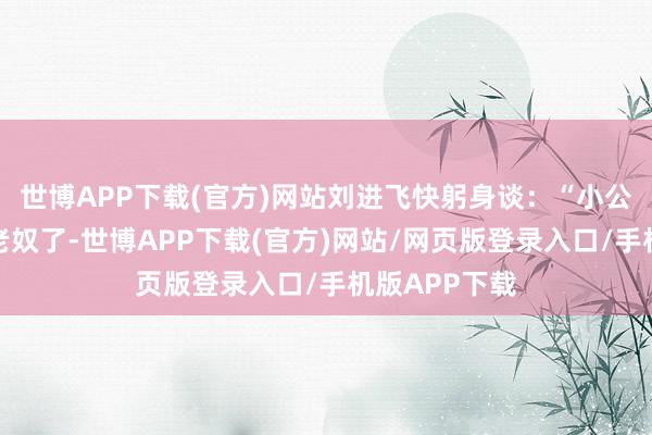 世博APP下载(官方)网站刘进飞快躬身谈：“小公爷这可折煞老奴了-世博APP下载(官方)网站/网页版登录入口/手机版APP下载