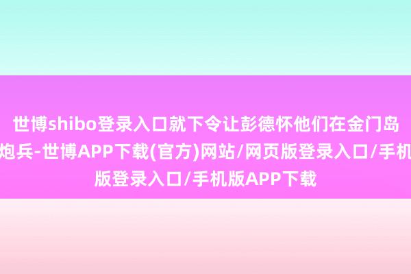 世博shibo登录入口就下令让彭德怀他们在金门岛那对面布好炮兵-世博APP下载(官方)网站/网页版登录入口/手机版APP下载