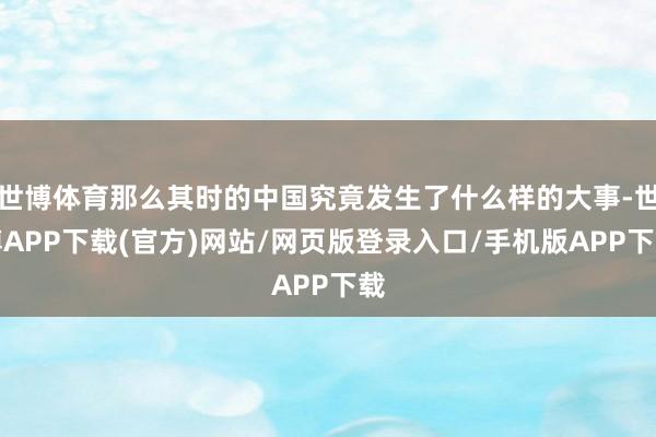 世博体育那么其时的中国究竟发生了什么样的大事-世博APP下载(官方)网站/网页版登录入口/手机版APP下载