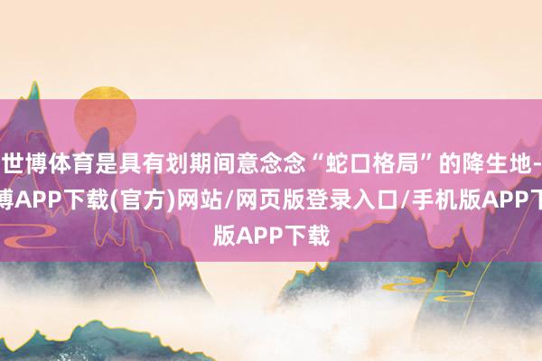 世博体育是具有划期间意念念“蛇口格局”的降生地-世博APP下载(官方)网站/网页版登录入口/手机版APP下载