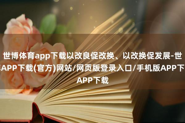 世博体育app下载以改良促改换、以改换促发展-世博APP下载(官方)网站/网页版登录入口/手机版APP下载