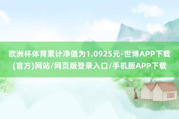 欧洲杯体育累计净值为1.0925元-世博APP下载(官方)网站/网页版登录入口/手机版APP下载