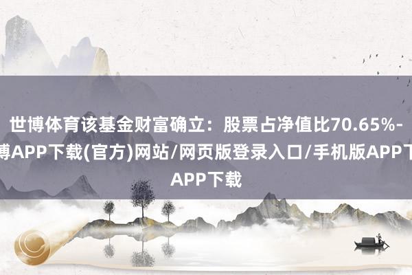 世博体育该基金财富确立：股票占净值比70.65%-世博APP下载(官方)网站/网页版登录入口/手机版APP下载