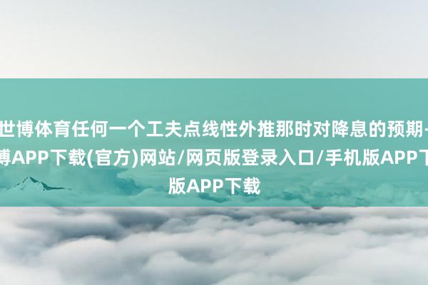 世博体育任何一个工夫点线性外推那时对降息的预期-世博APP下载(官方)网站/网页版登录入口/手机版APP下载