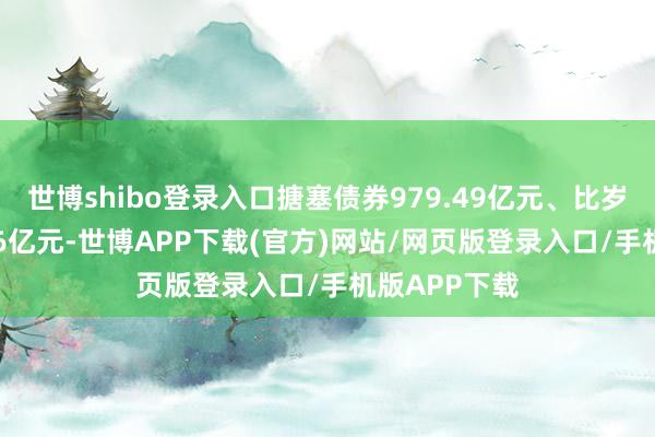 世博shibo登录入口搪塞债券979.49亿元、比岁首增长55.76亿元-世博APP下载(官方)网站/网页版登录入口/手机版APP下载