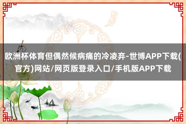 欧洲杯体育但偶然候病痛的冷凌弃-世博APP下载(官方)网站/网页版登录入口/手机版APP下载