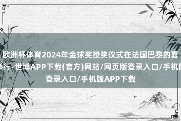 欧洲杯体育2024年金球奖授奖仪式在法国巴黎的夏莱特剧院举行-世博APP下载(官方)网站/网页版登录入口/手机版APP下载