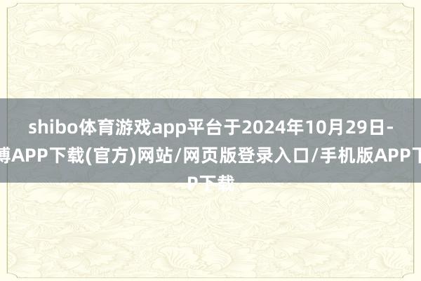 shibo体育游戏app平台于2024年10月29日-世博APP下载(官方)网站/网页版登录入口/手机版APP下载