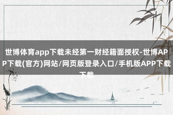 世博体育app下载未经第一财经籍面授权-世博APP下载(官方)网站/网页版登录入口/手机版APP下载