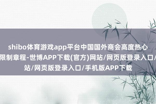 shibo体育游戏app平台中国国外商会高度热心好意思对华投资限制章程-世博APP下载(官方)网站/网页版登录入口/手机版APP下载