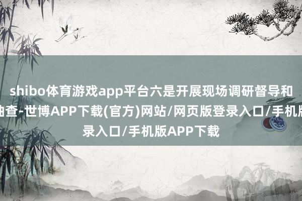 shibo体育游戏app平台六是开展现场调研督导和过后质地抽查-世博APP下载(官方)网站/网页版登录入口/手机版APP下载