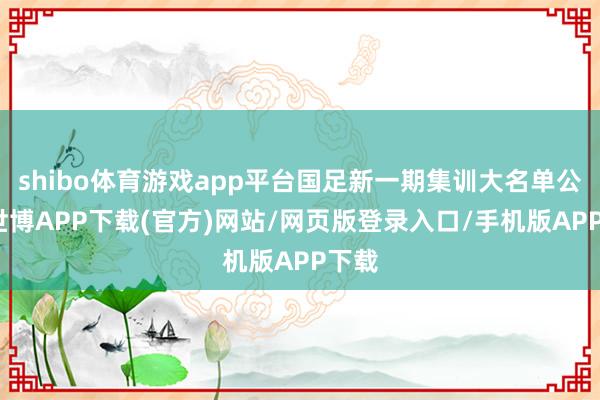 shibo体育游戏app平台国足新一期集训大名单公布-世博APP下载(官方)网站/网页版登录入口/手机版APP下载