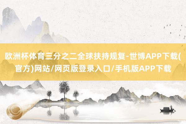 欧洲杯体育三分之二全球扶持规复-世博APP下载(官方)网站/网页版登录入口/手机版APP下载