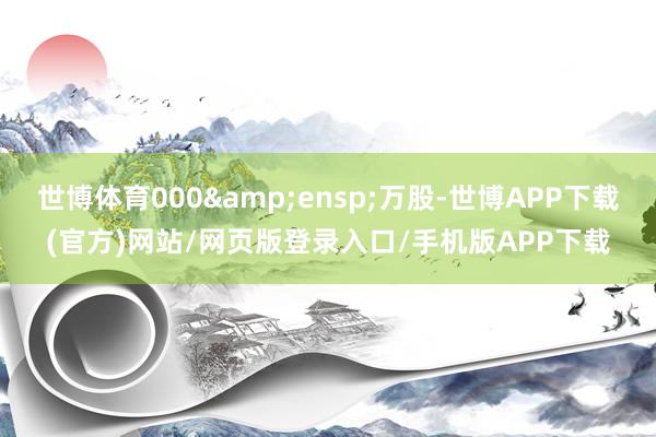 世博体育000&ensp;万股-世博APP下载(官方)网站/网页版登录入口/手机版APP下载