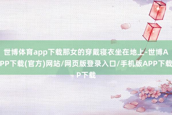 世博体育app下载那女的穿戴寝衣坐在地上-世博APP下载(官方)网站/网页版登录入口/手机版APP下载