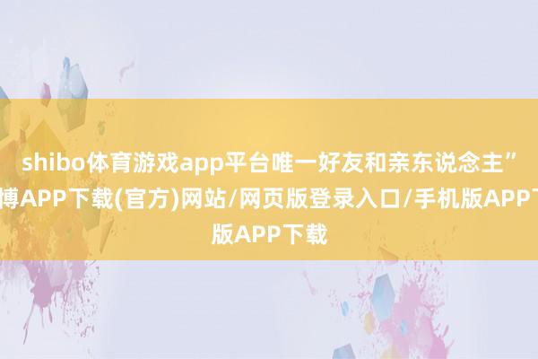 shibo体育游戏app平台唯一好友和亲东说念主”-世博APP下载(官方)网站/网页版登录入口/手机版APP下载