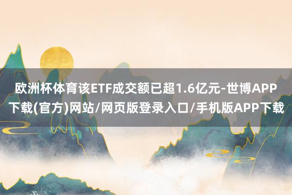 欧洲杯体育该ETF成交额已超1.6亿元-世博APP下载(官方)网站/网页版登录入口/手机版APP下载