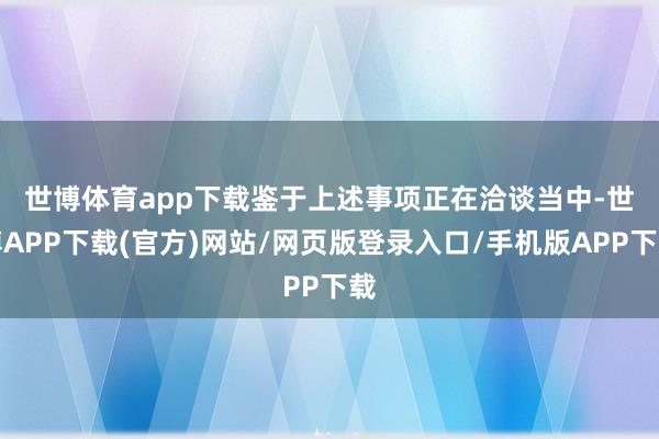 世博体育app下载　　鉴于上述事项正在洽谈当中-世博APP下载(官方)网站/网页版登录入口/手机版APP下载