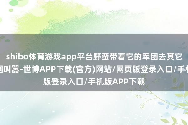 shibo体育游戏app平台野蛮带着它的军团去其它一些小诸侯国叫嚣-世博APP下载(官方)网站/网页版登录入口/手机版APP下载