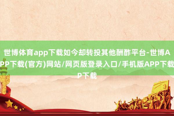 世博体育app下载如今却转投其他酬酢平台-世博APP下载(官方)网站/网页版登录入口/手机版APP下载