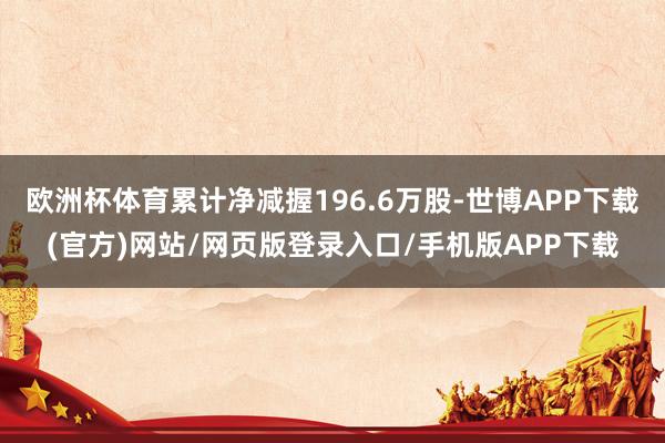 欧洲杯体育累计净减握196.6万股-世博APP下载(官方)网站/网页版登录入口/手机版APP下载