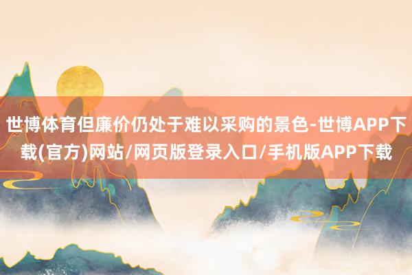 世博体育但廉价仍处于难以采购的景色-世博APP下载(官方)网站/网页版登录入口/手机版APP下载