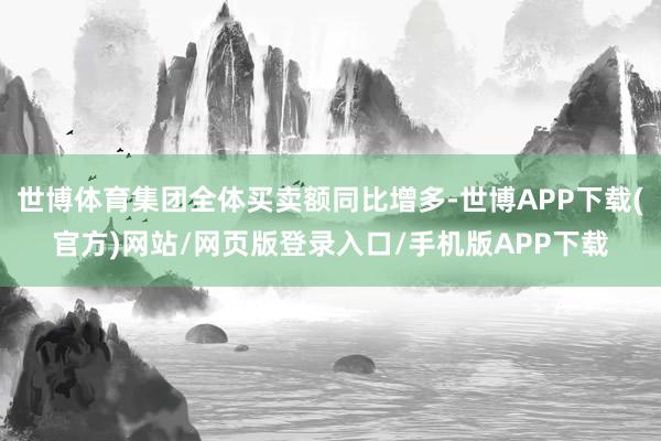 世博体育集团全体买卖额同比增多-世博APP下载(官方)网站/网页版登录入口/手机版APP下载