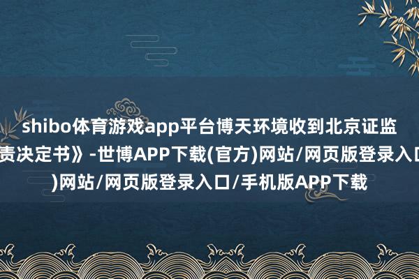 shibo体育游戏app平台博天环境收到北京证监局下发的《行政贬责决定书》-世博APP下载(官方)网站/网页版登录入口/手机版APP下载