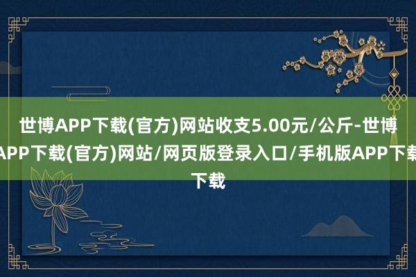 世博APP下载(官方)网站收支5.00元/公斤-世博APP下载(官方)网站/网页版登录入口/手机版APP下载