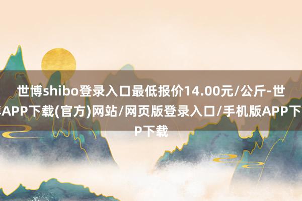 世博shibo登录入口最低报价14.00元/公斤-世博APP下载(官方)网站/网页版登录入口/手机版APP下载