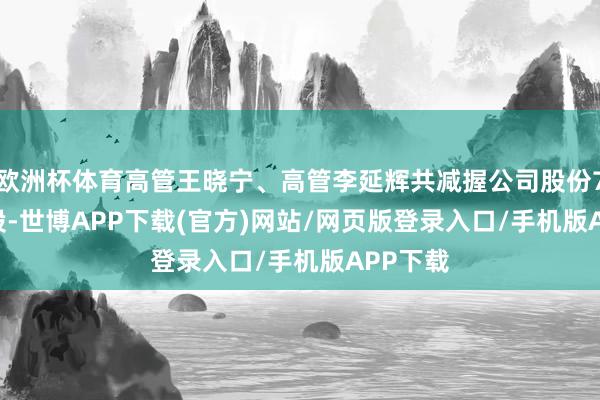 欧洲杯体育高管王晓宁、高管李延辉共减握公司股份7500.0股-世博APP下载(官方)网站/网页版登录入口/手机版APP下载