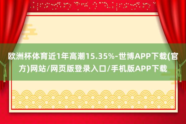 欧洲杯体育近1年高潮15.35%-世博APP下载(官方)网站/网页版登录入口/手机版APP下载